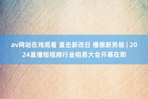 av网站在线观看 直击新改日 播撒新势能 | 2024直播短视频行业相易大会开幕在即