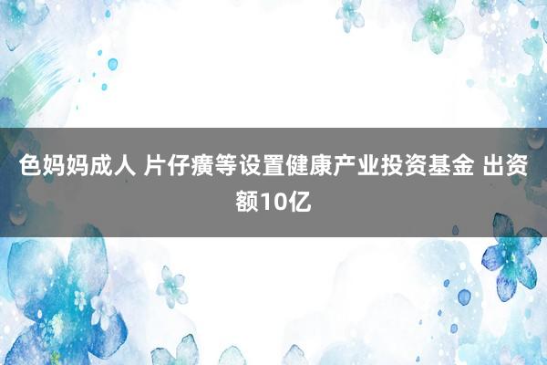 色妈妈成人 片仔癀等设置健康产业投资基金 出资额10亿