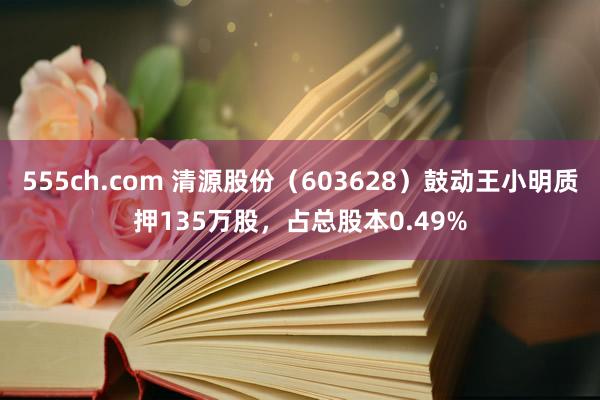 555ch.com 清源股份（603628）鼓动王小明质押135万股，占总股本0.49%