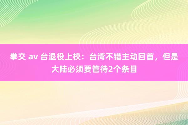 拳交 av 台退役上校：台湾不错主动回首，但是大陆必须要管待2个条目