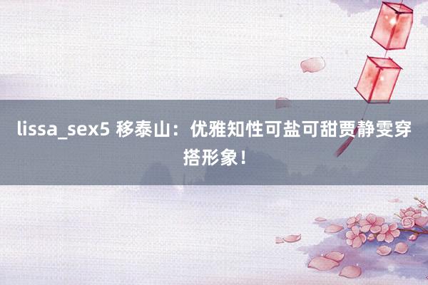 lissa_sex5 移泰山：优雅知性可盐可甜贾静雯穿搭形象！