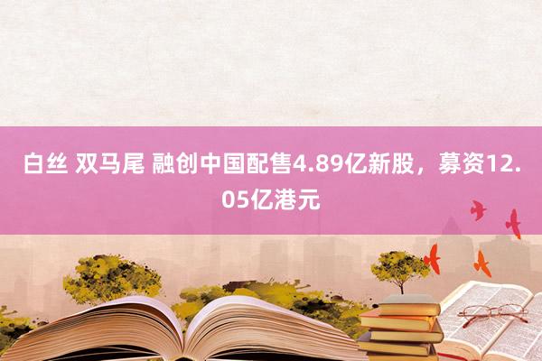 白丝 双马尾 融创中国配售4.89亿新股，募资12.05亿港元