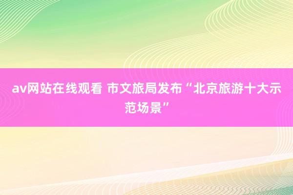 av网站在线观看 市文旅局发布“北京旅游十大示范场景”