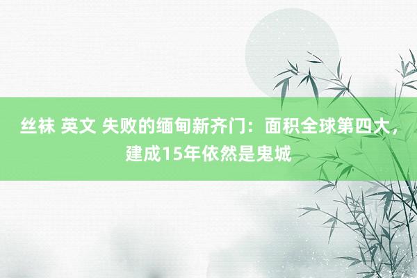 丝袜 英文 失败的缅甸新齐门：面积全球第四大，建成15年依然是鬼城