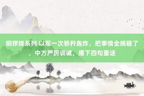 铜锣烧系列 以军一次骄矜轰炸，把事情全搞砸了，中方严厉训诫，撂下四句重话