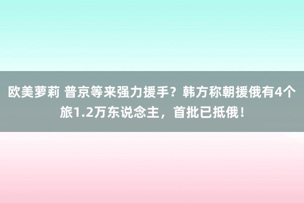 欧美萝莉 普京等来强力援手？韩方称朝援俄有4个旅1.2万东说念主，首批已抵俄！