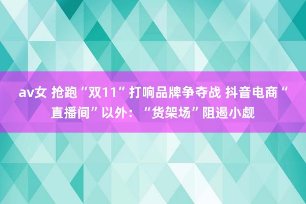 av女 抢跑“双11”打响品牌争夺战 抖音电商“直播间”以外：“货架场”阻遏小觑