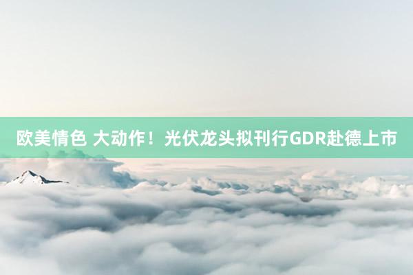 欧美情色 大动作！光伏龙头拟刊行GDR赴德上市