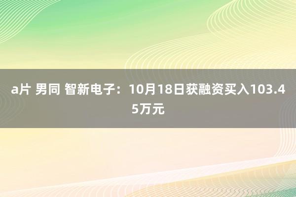 a片 男同 智新电子：10月18日获融资买入103.45万元