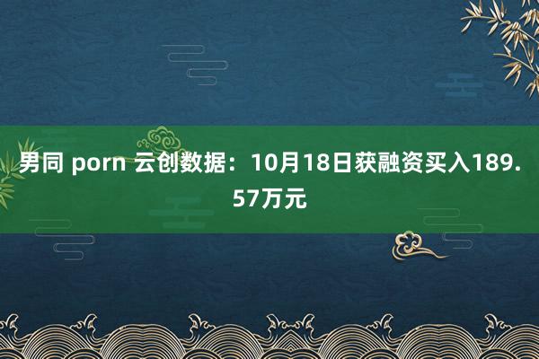 男同 porn 云创数据：10月18日获融资买入189.57万元