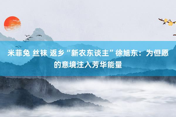 米菲兔 丝袜 返乡“新农东谈主”徐旭东：为但愿的意境注入芳华能量