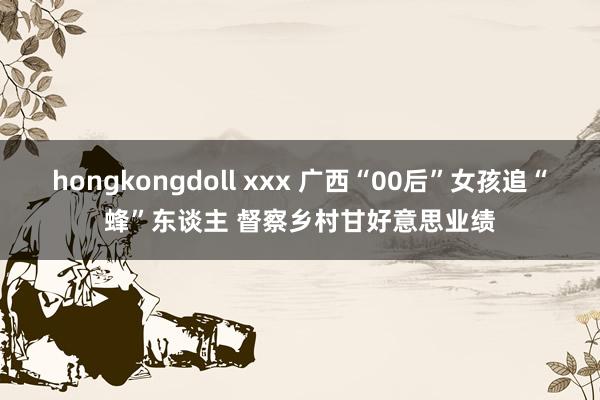 hongkongdoll xxx 广西“00后”女孩追“蜂”东谈主 督察乡村甘好意思业绩