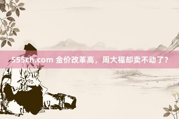 555ch.com 金价改革高，周大福却卖不动了？