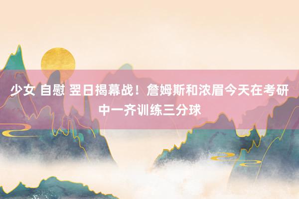 少女 自慰 翌日揭幕战！詹姆斯和浓眉今天在考研中一齐训练三分球