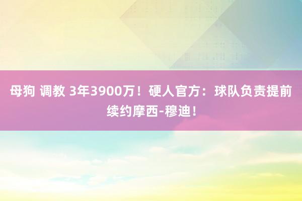 母狗 调教 3年3900万！硬人官方：球队负责提前续约摩西-穆迪！