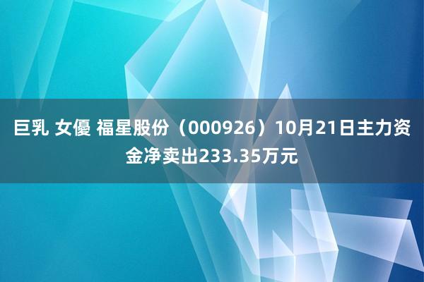 巨乳 女優 福星股份（000926）10月21日主力资金净卖出233.35万元