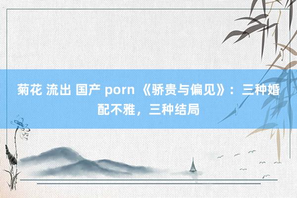 菊花 流出 国产 porn 《骄贵与偏见》：三种婚配不雅，三种结局