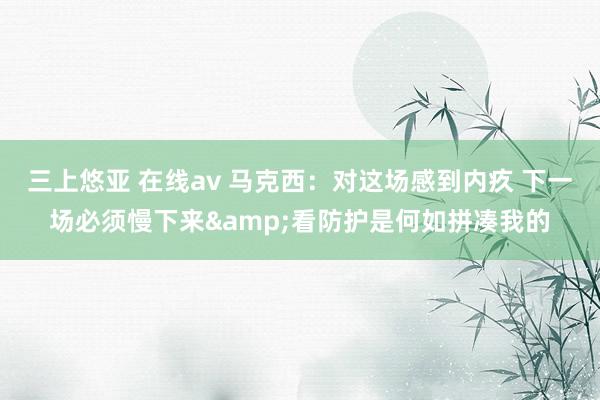 三上悠亚 在线av 马克西：对这场感到内疚 下一场必须慢下来&看防护是何如拼凑我的