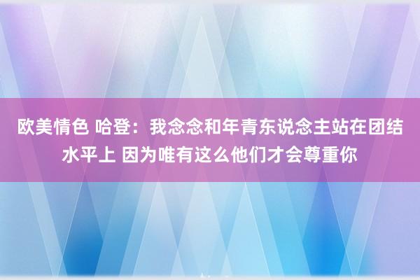 欧美情色 哈登：我念念和年青东说念主站在团结水平上 因为唯有这么他们才会尊重你