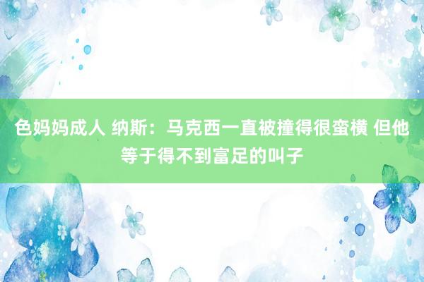 色妈妈成人 纳斯：马克西一直被撞得很蛮横 但他等于得不到富足的叫子