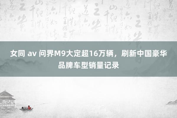 女同 av 问界M9大定超16万辆，刷新中国豪华品牌车型销量记录