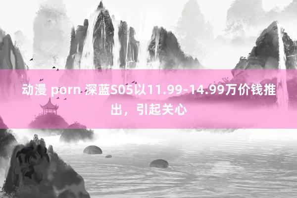 动漫 porn 深蓝S05以11.99-14.99万价钱推出，引起关心