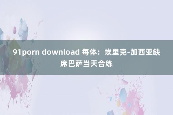 91porn download 每体：埃里克-加西亚缺席巴萨当天合练