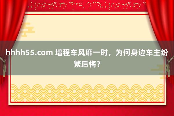 hhhh55.com 增程车风靡一时，为何身边车主纷繁后悔？