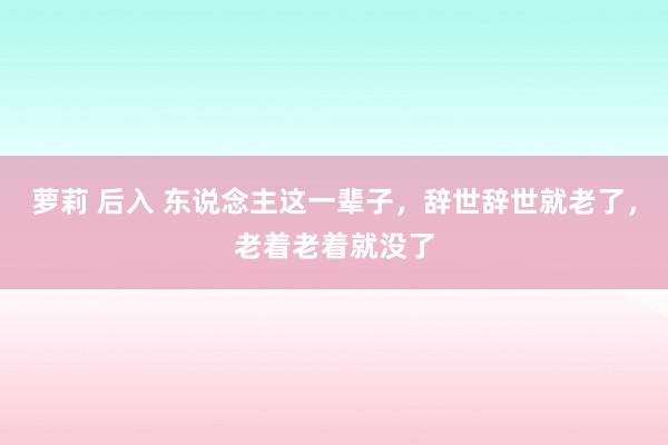 萝莉 后入 东说念主这一辈子，辞世辞世就老了，老着老着就没了