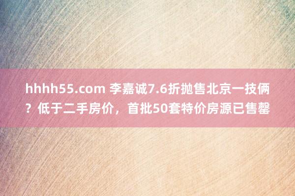 hhhh55.com 李嘉诚7.6折抛售北京一技俩？低于二手房价，首批50套特价房源已售罄