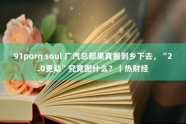 91porn soul 广汽总部果真搬到乡下去，“2.0更动”究竟图什么？｜热财经