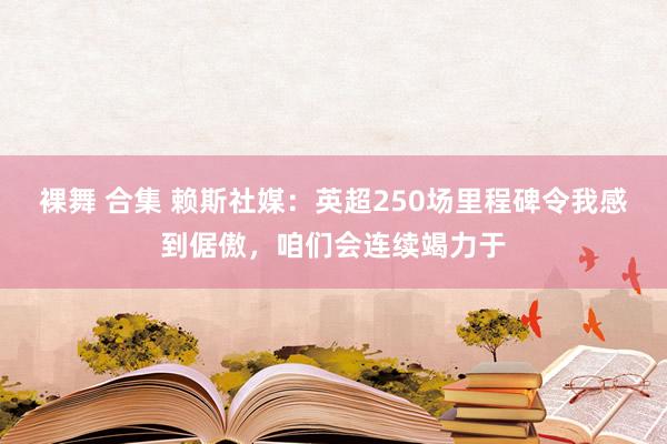 裸舞 合集 赖斯社媒：英超250场里程碑令我感到倨傲，咱们会连续竭力于