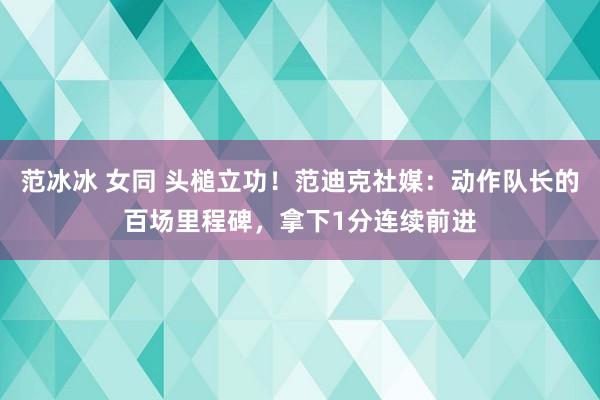 范冰冰 女同 头槌立功！范迪克社媒：动作队长的百场里程碑，拿下1分连续前进