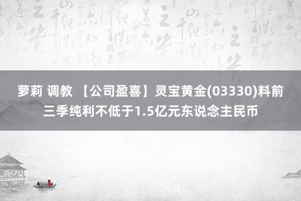 萝莉 调教 【公司盈喜】灵宝黄金(03330)料前三季纯利不低于1.5亿元东说念主民币