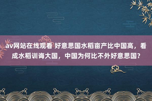 av网站在线观看 好意思国水稻亩产比中国高，看成水稻训诲大国，中国为何比不外好意思国？