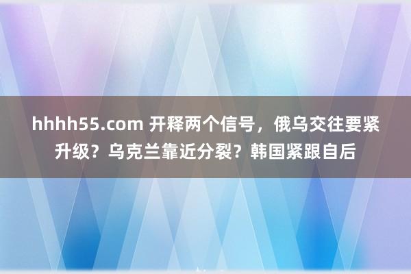 hhhh55.com 开释两个信号，俄乌交往要紧升级？乌克兰靠近分裂？韩国紧跟自后