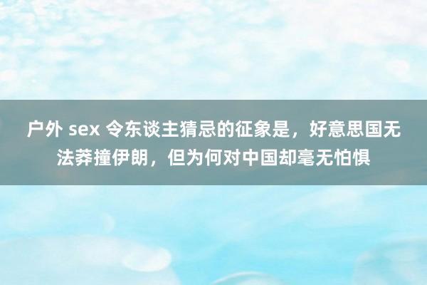 户外 sex 令东谈主猜忌的征象是，好意思国无法莽撞伊朗，但为何对中国却毫无怕惧