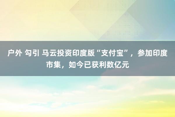 户外 勾引 马云投资印度版“支付宝”，参加印度市集，如今已获利数亿元