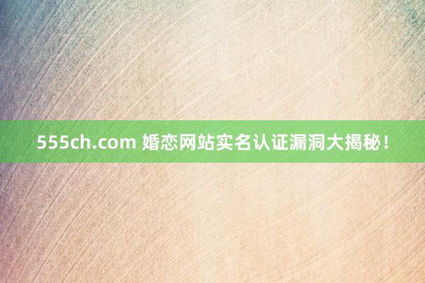 555ch.com 婚恋网站实名认证漏洞大揭秘！