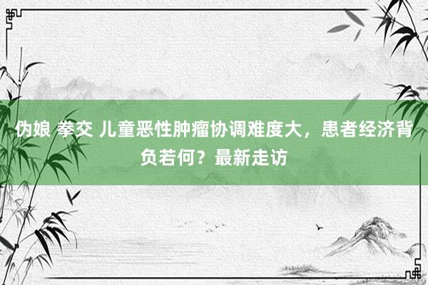 伪娘 拳交 儿童恶性肿瘤协调难度大，患者经济背负若何？最新走访