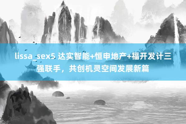 lissa_sex5 达实智能+恒申地产+福开发计三强联手，共创机灵空间发展新篇