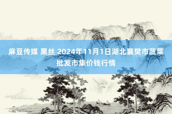 麻豆传媒 黑丝 2024年11月1日湖北襄樊市蔬菜批发市集价钱行情