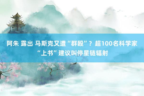 阿朱 露出 马斯克又遭“群殴”？超100名科学家“上书”建议叫停星链辐射