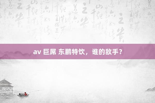 av 巨屌 东鹏特饮，谁的敌手？