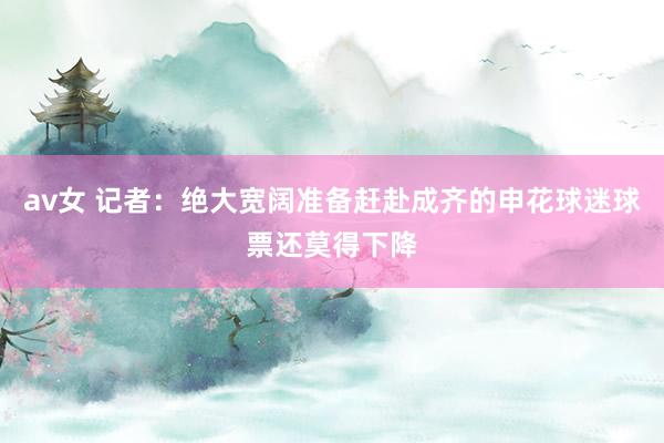 av女 记者：绝大宽阔准备赶赴成齐的申花球迷球票还莫得下降