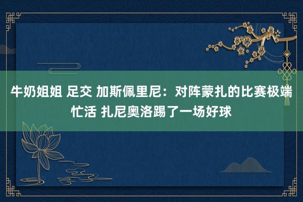 牛奶姐姐 足交 加斯佩里尼：对阵蒙扎的比赛极端忙活 扎尼奥洛踢了一场好球