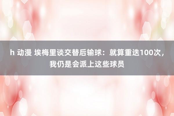 h 动漫 埃梅里谈交替后输球：就算重迭100次，我仍是会派上这些球员