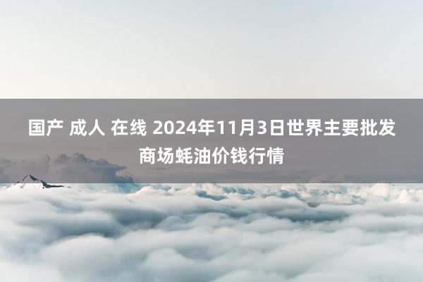 国产 成人 在线 2024年11月3日世界主要批发商场蚝油价钱行情