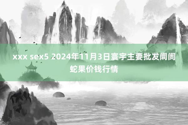 xxx sex5 2024年11月3日寰宇主要批发阛阓蛇果价钱行情