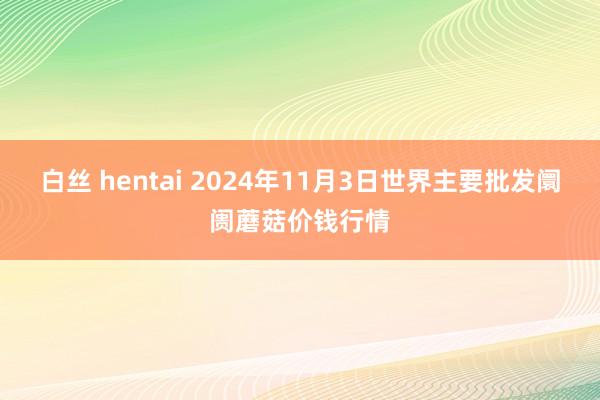 白丝 hentai 2024年11月3日世界主要批发阛阓蘑菇价钱行情